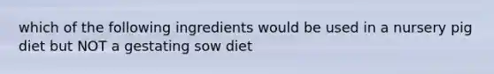 which of the following ingredients would be used in a nursery pig diet but NOT a gestating sow diet