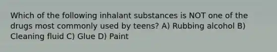 Which of the following inhalant substances is NOT one of the drugs most commonly used by teens? A) Rubbing alcohol B) Cleaning fluid C) Glue D) Paint