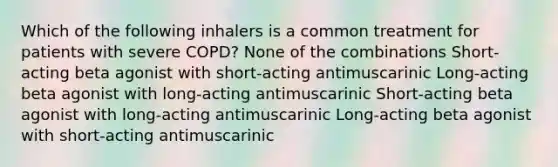 Which of the following inhalers is a common treatment for patients with severe COPD? None of the combinations Short-acting beta agonist with short-acting antimuscarinic Long-acting beta agonist with long-acting antimuscarinic Short-acting beta agonist with long-acting antimuscarinic Long-acting beta agonist with short-acting antimuscarinic