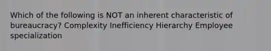 Which of the following is NOT an inherent characteristic of bureaucracy? Complexity Inefficiency Hierarchy Employee specialization