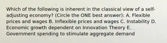 Which of the following is inherent in the classical view of a self-adjusting economy? (Circle the ONE best answer): A. Flexible prices and wages B. Inflexible prices and wages C. Instability D. Economic growth dependent on Innovation Theory E. Government spending to stimulate aggregate demand