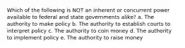 Which of the following is NOT an inherent or concurrent power available to federal and state governments alike? a. The authority to make policy b. The authority to establish courts to interpret policy c. The authority to coin money d. The authority to implement policy e. The authority to raise money