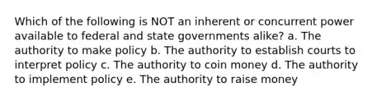 Which of the following is NOT an inherent or concurrent power available to federal and state governments alike? a. The authority to make policy b. The authority to establish courts to interpret policy c. The authority to coin money d. The authority to implement policy e. The authority to raise money