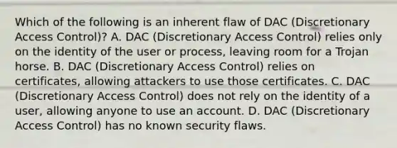 Which of the following is an inherent flaw of DAC (Discretionary Access Control)? A. DAC (Discretionary Access Control) relies only on the identity of the user or process, leaving room for a Trojan horse. B. DAC (Discretionary Access Control) relies on certificates, allowing attackers to use those certificates. C. DAC (Discretionary Access Control) does not rely on the identity of a user, allowing anyone to use an account. D. DAC (Discretionary Access Control) has no known security flaws.