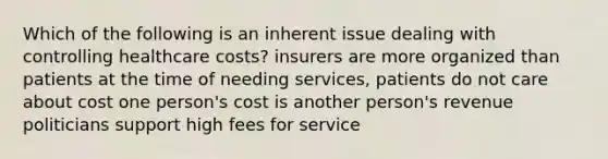 Which of the following is an inherent issue dealing with controlling healthcare costs? insurers are more organized than patients at the time of needing services, patients do not care about cost one person's cost is another person's revenue politicians support high fees for service