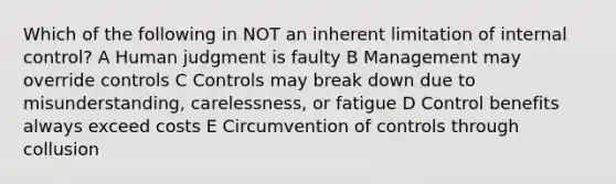 Which of the following in NOT an inherent limitation of internal control? A Human judgment is faulty B Management may override controls C Controls may break down due to misunderstanding, carelessness, or fatigue D Control benefits always exceed costs E Circumvention of controls through collusion