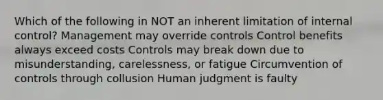 Which of the following in NOT an inherent limitation of internal control? Management may override controls Control benefits always exceed costs Controls may break down due to misunderstanding, carelessness, or fatigue Circumvention of controls through collusion Human judgment is faulty