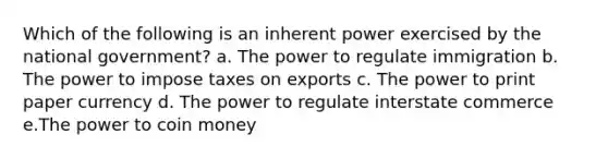 Which of the following is an inherent power exercised by the national government? a. The power to regulate immigration b. The power to impose taxes on exports c. The power to print paper currency d. The power to regulate interstate commerce e.The power to coin money