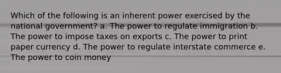 Which of the following is an inherent power exercised by the national government? a. The power to regulate immigration b. The power to impose taxes on exports c. The power to print paper currency d. The power to regulate interstate commerce e. The power to coin money