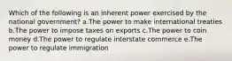 Which of the following is an inherent power exercised by the national government? a.The power to make international treaties b.The power to impose taxes on exports c.The power to coin money d.The power to regulate interstate commerce e.The power to regulate immigration