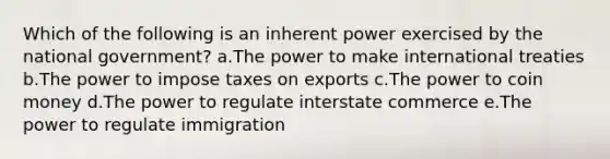 Which of the following is an inherent power exercised by the national government? a.The power to make international treaties b.The power to impose taxes on exports c.The power to coin money d.The power to regulate interstate commerce e.The power to regulate immigration