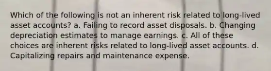 Which of the following is not an inherent risk related to long-lived asset accounts? a. Failing to record asset disposals. b. Changing depreciation estimates to manage earnings. c. All of these choices are inherent risks related to long-lived asset accounts. d. Capitalizing repairs and maintenance expense.