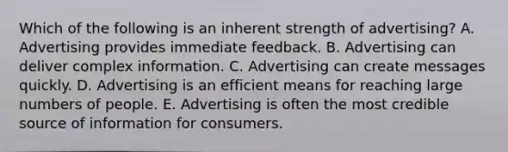 Which of the following is an inherent strength of advertising? A. Advertising provides immediate feedback. B. Advertising can deliver complex information. C. Advertising can create messages quickly. D. Advertising is an efficient means for reaching large numbers of people. E. Advertising is often the most credible source of information for consumers.