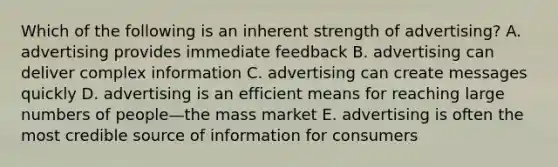 Which of the following is an inherent strength of advertising? A. advertising provides immediate feedback B. advertising can deliver complex information C. advertising can create messages quickly D. advertising is an efficient means for reaching large numbers of people—the mass market E. advertising is often the most credible source of information for consumers