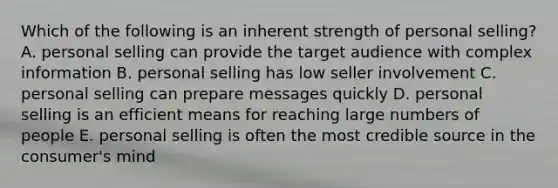 Which of the following is an inherent strength of personal selling? A. personal selling can provide the target audience with complex information B. personal selling has low seller involvement C. personal selling can prepare messages quickly D. personal selling is an efficient means for reaching large numbers of people E. personal selling is often the most credible source in the consumer's mind