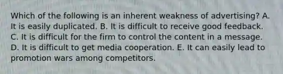 Which of the following is an inherent weakness of advertising? A. It is easily duplicated. B. It is difficult to receive good feedback. C. It is difficult for the firm to control the content in a message. D. It is difficult to get media cooperation. E. It can easily lead to promotion wars among competitors.