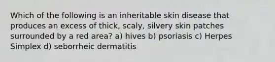 Which of the following is an inheritable skin disease that produces an excess of thick, scaly, silvery skin patches surrounded by a red area? a) hives b) psoriasis c) Herpes Simplex d) seborrheic dermatitis