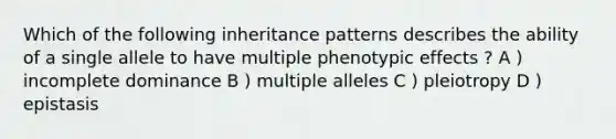 Which of the following inheritance patterns describes the ability of a single allele to have multiple phenotypic effects ? A ) incomplete dominance B ) multiple alleles C ) pleiotropy D ) epistasis