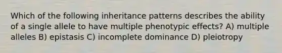 Which of the following <a href='https://www.questionai.com/knowledge/knmHDuZZrC-inheritance-patterns' class='anchor-knowledge'>inheritance patterns</a> describes the ability of a single allele to have multiple phenotypic effects? A) multiple alleles B) epistasis C) incomplete dominance D) pleiotropy