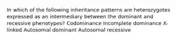 In which of the following inheritance patterns are heterozygotes expressed as an intermediary between the dominant and recessive phenotypes? Codominance Incomplete dominance X-linked Autosomal dominant Autosomal recessive