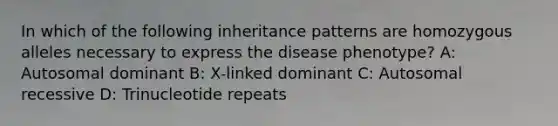 In which of the following inheritance patterns are homozygous alleles necessary to express the disease phenotype? A: Autosomal dominant B: X-linked dominant C: Autosomal recessive D: Trinucleotide repeats