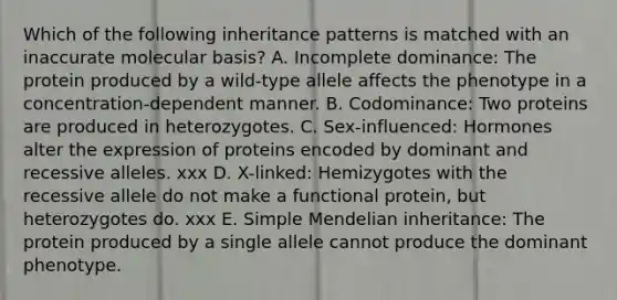 Which of the following inheritance patterns is matched with an inaccurate molecular basis? A. Incomplete dominance: The protein produced by a wild-type allele affects the phenotype in a concentration-dependent manner. B. Codominance: Two proteins are produced in heterozygotes. C. Sex-influenced: Hormones alter the expression of proteins encoded by dominant and recessive alleles. xxx D. X-linked: Hemizygotes with the recessive allele do not make a functional protein, but heterozygotes do. xxx E. Simple Mendelian inheritance: The protein produced by a single allele cannot produce the dominant phenotype.