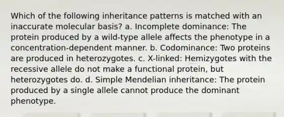 Which of the following <a href='https://www.questionai.com/knowledge/knmHDuZZrC-inheritance-patterns' class='anchor-knowledge'>inheritance patterns</a> is matched with an inaccurate molecular basis? a. Incomplete dominance: The protein produced by a wild-type allele affects the phenotype in a concentration-dependent manner. b. Codominance: Two proteins are produced in heterozygotes. c. X-linked: Hemizygotes with the recessive allele do not make a functional protein, but heterozygotes do. d. Simple Mendelian inheritance: The protein produced by a single allele cannot produce the dominant phenotype.