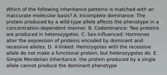 Which of the following inheritance patterns is matched with an inaccurate molecular basis? A. Incomplete dominance: The protein produced by a wild-type allele affects the phenotype in a concentration-dependent manner. B. Codominance: Two proteins are produced in heterozygotes. C. Sex-influenced: Hormones alter the expression of proteins encoded by dominant and recessive alleles. D. X-linked: Hemizygotes with the recessive allele do not make a functional protein, but heterozygotes do. E. Simple Mendelian inheritance: the protein produced by a single allele cannot produce the dominant phenotype