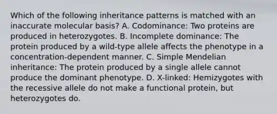 Which of the following inheritance patterns is matched with an inaccurate molecular basis? A. Codominance: Two proteins are produced in heterozygotes. B. Incomplete dominance: The protein produced by a wild-type allele affects the phenotype in a concentration-dependent manner. C. Simple Mendelian inheritance: The protein produced by a single allele cannot produce the dominant phenotype. D. X-linked: Hemizygotes with the recessive allele do not make a functional protein, but heterozygotes do.