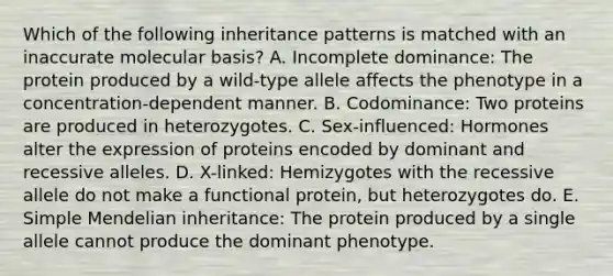 Which of the following inheritance patterns is matched with an inaccurate molecular basis? A. Incomplete dominance: The protein produced by a wild-type allele affects the phenotype in a concentration-dependent manner. B. Codominance: Two proteins are produced in heterozygotes. C. Sex-influenced: Hormones alter the expression of proteins encoded by dominant and recessive alleles. D. X-linked: Hemizygotes with the recessive allele do not make a functional protein, but heterozygotes do. E. Simple Mendelian inheritance: The protein produced by a single allele cannot produce the dominant phenotype.