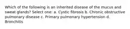 Which of the following is an inherited disease of the mucus and sweat glands? Select one: a. Cystic fibrosis b. Chronic obstructive pulmonary disease c. Primary pulmonary hypertension d. Bronchitis