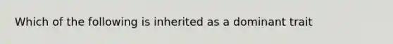 Which of the following is inherited as a dominant trait