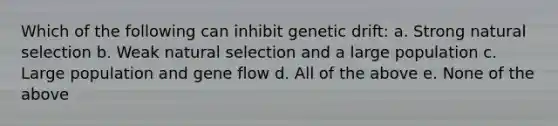 Which of the following can inhibit genetic drift: a. Strong natural selection b. Weak natural selection and a large population c. Large population and gene flow d. All of the above e. None of the above