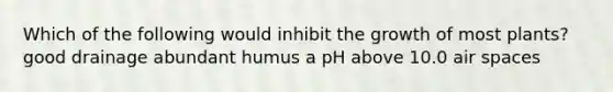 Which of the following would inhibit the growth of most plants? good drainage abundant humus a pH above 10.0 air spaces