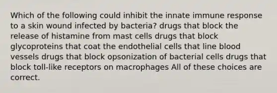 Which of the following could inhibit the innate immune response to a skin wound infected by bacteria? drugs that block the release of histamine from mast cells drugs that block glycoproteins that coat the endothelial cells that line blood vessels drugs that block opsonization of bacterial cells drugs that block toll-like receptors on macrophages All of these choices are correct.