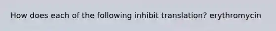 How does each of the following inhibit translation? erythromycin