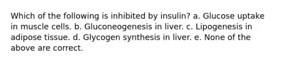 Which of the following is inhibited by insulin? a. Glucose uptake in muscle cells. b. Gluconeogenesis in liver. c. Lipogenesis in adipose tissue. d. Glycogen synthesis in liver. e. None of the above are correct.