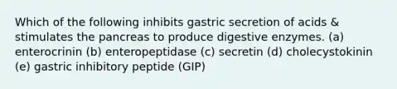 Which of the following inhibits gastric secretion of acids & stimulates the pancreas to produce digestive enzymes. (a) enterocrinin (b) enteropeptidase (c) secretin (d) cholecystokinin (e) gastric inhibitory peptide (GIP)