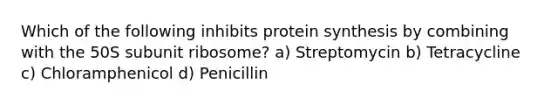 Which of the following inhibits protein synthesis by combining with the 50S subunit ribosome? a) Streptomycin b) Tetracycline c) Chloramphenicol d) Penicillin