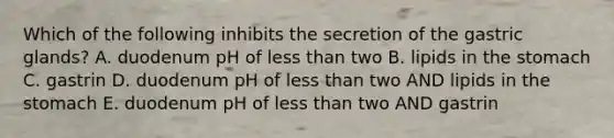 Which of the following inhibits the secretion of the gastric glands? A. duodenum pH of less than two B. lipids in the stomach C. gastrin D. duodenum pH of less than two AND lipids in the stomach E. duodenum pH of less than two AND gastrin