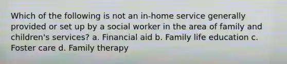 Which of the following is not an in-home service generally provided or set up by a social worker in the area of family and children's services? a. Financial aid b. Family life education c. Foster care d. Family therapy