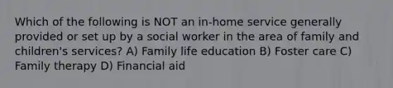 Which of the following is NOT an in-home service generally provided or set up by a social worker in the area of family and children's services? A) Family life education B) Foster care C) Family therapy D) Financial aid