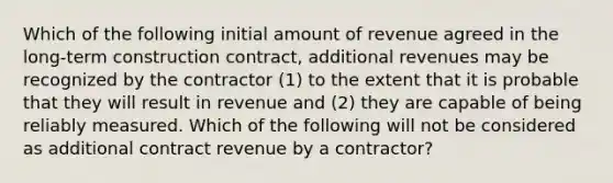 Which of the following initial amount of revenue agreed in the long-term construction contract, additional revenues may be recognized by the contractor (1) to the extent that it is probable that they will result in revenue and (2) they are capable of being reliably measured. Which of the following will not be considered as additional contract revenue by a contractor?