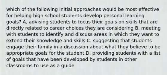 which of the following initial approaches would be most effective for helping high school students develop personal learning goals? A. advising students to focus their goals on skills that are directly related to career choices they are considering B. meeting with students to identify and discuss areas in which they want to extend their knowledge and skills C. suggesting that students engage their family in a discussion about what they believe to be appropriate goals for the student D. providing students with a list of goals that have been developed by students in other classrooms to use as a guide