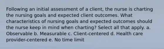 Following an initial assessment of a client, the nurse is charting the nursing goals and expected client outcomes. What characteristics of nursing goals and expected outcomes should the nurse keep in mind when charting? Select all that apply. a. Observable b. Measurable c. Client-centered d. Health care provider-centered e. No time limit