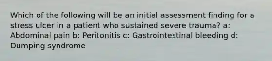 Which of the following will be an initial assessment finding for a stress ulcer in a patient who sustained severe trauma? a: Abdominal pain b: Peritonitis c: Gastrointestinal bleeding d: Dumping syndrome