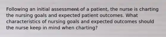 Following an initial assessment of a patient, the nurse is charting the nursing goals and expected patient outcomes. What characteristics of nursing goals and expected outcomes should the nurse keep in mind when charting?