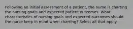 Following an initial assessment of a patient, the nurse is charting the nursing goals and expected patient outcomes. What characteristics of nursing goals and expected outcomes should the nurse keep in mind when charting? Select all that apply