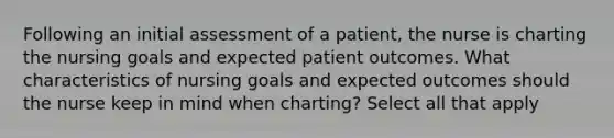 Following an initial assessment of a patient, the nurse is charting the nursing goals and expected patient outcomes. What characteristics of nursing goals and expected outcomes should the nurse keep in mind when charting? Select all that apply