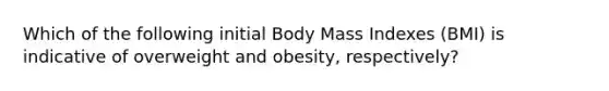 Which of the following initial Body Mass Indexes (BMI) is indicative of overweight and obesity, respectively?